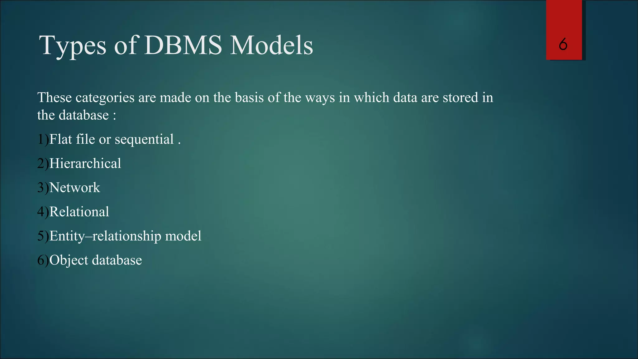 Types of DBMS Models 
These categories are made on the basis of the ways in which data are stored in 
the database : 
1)Flat file or sequential . 
2)Hierarchical 
3)Network 
4)Relational 
5)Entity–relationship model 
6)Object database 
6 
 