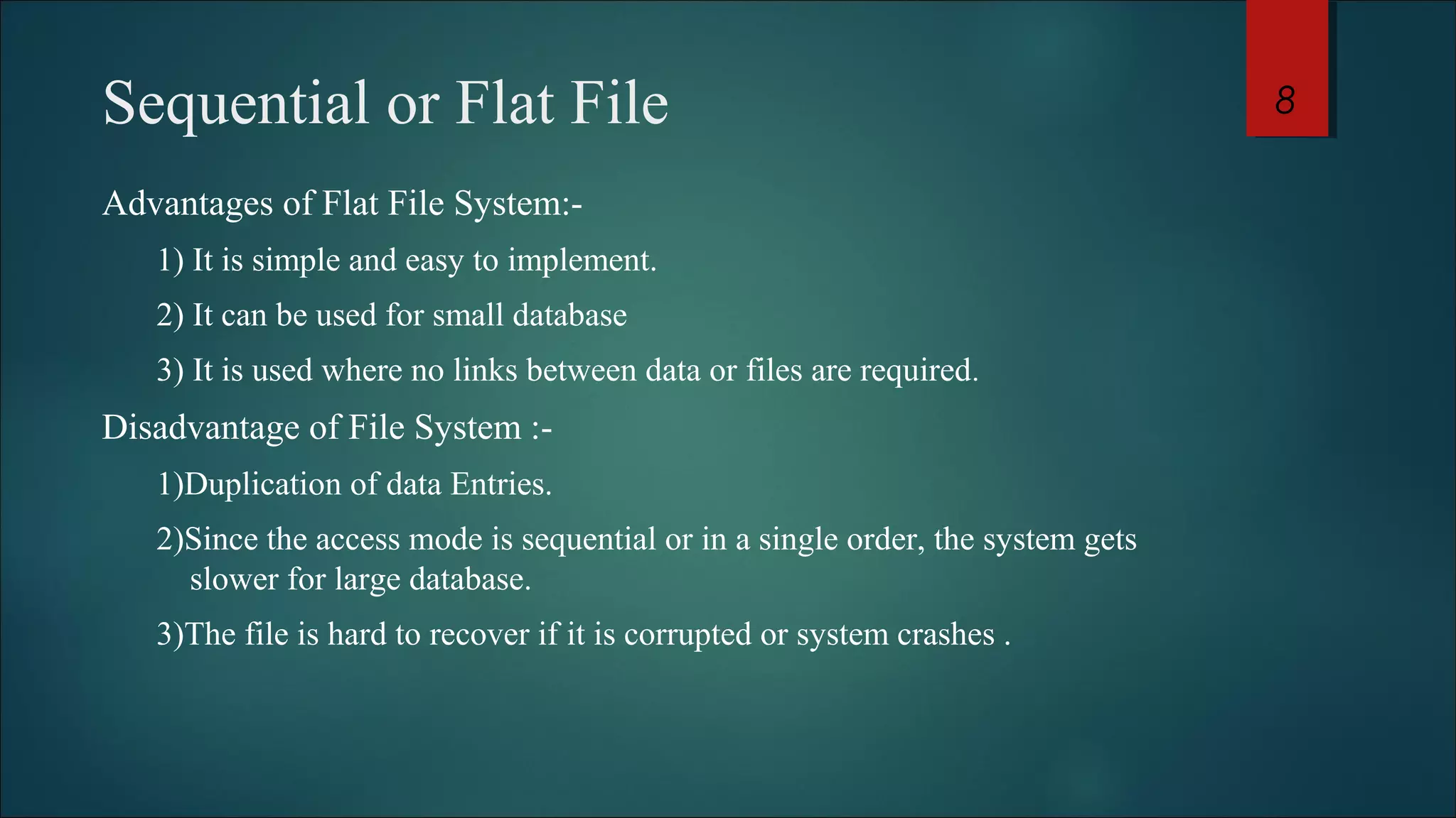 Sequential or Flat File 
Advantages of Flat File System:- 
1) It is simple and easy to implement. 
2) It can be used for small database 
3) It is used where no links between data or files are required. 
Disadvantage of File System :- 
1)Duplication of data Entries. 
2)Since the access mode is sequential or in a single order, the system gets 
slower for large database. 
3)The file is hard to recover if it is corrupted or system crashes . 
8 
 