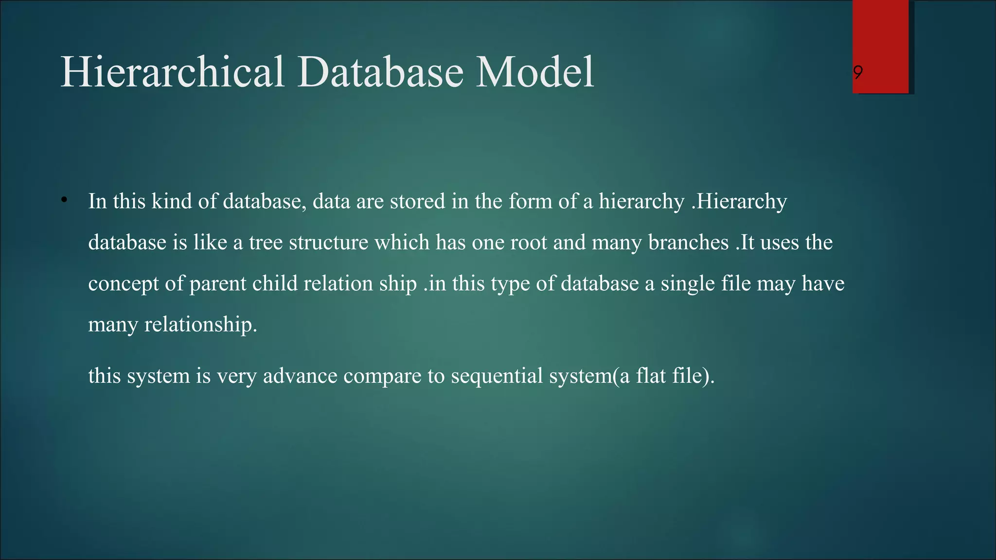 Hierarchical Database Model 
• In this kind of database, data are stored in the form of a hierarchy .Hierarchy 
database is like a tree structure which has one root and many branches .It uses the 
concept of parent child relation ship .in this type of database a single file may have 
many relationship. 
this system is very advance compare to sequential system(a flat file). 
9 
 