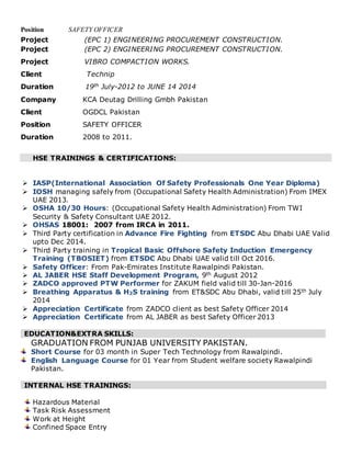Position SAFETY OFFICER
Project (EPC 1) ENGINEERING PROCUREMENT CONSTRUCTION.
Project (EPC 2) ENGINEERING PROCUREMENT CONSTRUCTION.
Project VIBRO COMPACTION WORKS.
Client Technip
Duration 19th July-2012 to JUNE 14 2014
Company KCA Deutag Drilling Gmbh Pakistan
Client OGDCL Pakistan
Position SAFETY OFFICER
Duration 2008 to 2011.
HSE TRAININGS & CERTIFICATIONS:
 IASP(International Association Of Safety Professionals One Year Diploma)
 IOSH managing safely from (Occupational Safety Health Administration) From IMEX
UAE 2013.
 OSHA 10/30 Hours: (Occupational Safety Health Administration) From TWI
Security & Safety Consultant UAE 2012.
 OHSAS 18001: 2007 from IRCA in 2011.
 Third Party certification in Advance Fire Fighting from ETSDC Abu Dhabi UAE Valid
upto Dec 2014.
 Third Party training in Tropical Basic Offshore Safety Induction Emergency
Training (TBOSIET) from ETSDC Abu Dhabi UAE valid till Oct 2016.
 Safety Officer: From Pak-Emirates Institute Rawalpindi Pakistan.
 AL JABER HSE Staff Development Program, 9th August 2012
 ZADCO approved PTW Performer for ZAKUM field valid till 30-Jan-2016
 Breathing Apparatus & H2S training from ET&SDC Abu Dhabi, valid till 25th July
2014
 Appreciation Certificate from ZADCO client as best Safety Officer 2014
 Appreciation Certificate from AL JABER as best Safety Officer 2013
EDUCATION&EXTRA SKILLS:
GRADUATION FROM PUNJAB UNIVERSITY PAKISTAN.
Short Course for 03 month in Super Tech Technology from Rawalpindi.
English Language Course for 01 Year from Student welfare society Rawalpindi
Pakistan.
INTERNAL HSE TRAININGS:
Hazardous Material
Task Risk Assessment
Work at Height
Confined Space Entry
 
