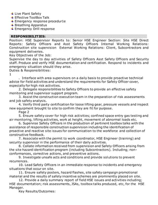 Live Plant Safety
Effective ToolBox Talk
Emergency response procedur1e
Breathing Apparatus
Emergency Drill response
RESPONSIBILITIES:
Position: HSE Supervisor Reports to: Senior HSE Engineer Section: Site HSE Direct
Reports: Safety Officers and Asst Safety Officers Internal Working Relations:
Construction site supervision External Working Relations: Client, Subcontractors and
equipment deliveries.
Key Objectives of the Job:
Supervise the day to day activities of Safety Officers Asst Safety Officers and Security
staff. Produce and verify HSE documentation and certification. Respond to incidents and
emergency situation should they arise.
Duties & Responsibilities:
1
. Interface with area supervisors on a daily basis to provide proactive technical
advice for field activities and understand the requirements for Safety Officer cover,
especially for high risk activities.
2. Delegate responsibilities to Safety Officers to provide an effective safety
monitoring and supervisor support program.
3. Assist the construction execution team in the preparation of risk assessments
and job safety analysis.
4. Verify third party certification for loose lifting gear, pressure vessels and inspect
new equipment brought to site to confirm they are fit for purpose.
Page 2
5. Ensure safety cover for high risk activities; confined space entry gas testing and
air monitoring, lifting activities, work at height, movement of abnormal loads etc.
6. Supervise Safety Officers in the production of pertinent toolbox talks with the
assistance of responsible construction supervision including the identification of
proactive and reactive site issues for communication to the workforce and collection of
constructive feedback.
7. Associate with the permit to work coordinator, HSE Engineer (training) and
security supervisor in the performance of their daily activities.
8. Collate information received from supervision and Safety Officers arising from
the site hazard identification program (including Subcontractors). Including; non-
conformances, corrective actions, and preventive actions.
9. Investigate unsafe acts and conditions and provide solutions to prevent
recurrences.
10. Lead Safety Officers in an immediate response to incidents and emergency
situations that occur on site.
11. Ensure safety posters, hazard flashes, site safety campaign promotional
material and the results of safety incentive schemes are prominently placed on site.
12. Provide a daily summary report of field HSE issues and activities including;
HSE documentation; risk assessments, JSAs, toolbox talks produced, etc, for the HSE
Manager.
Key Results/Outcomes:
 