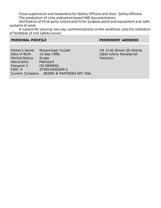 Close supervision and leadership for Safety Officers and Asst. Safety Officers
The production of risks evaluated based HSE documentation.
Verification of third party tested and fit for purpose plant and equipment and safe
systems of work.
A system for proving two way communications to the workforce and the collection
of feedback of site safety issues.
PERSONAL PROFILE PERMINENT ADDRESS
Father’s Name Muhammad Yousaf
Date of Birth 16 Sep 1986.
Marital Status Single
Nationality Pakistani
Passport # CN 6800692
CNIC # 37405-0450069-3
Current Company NESMA & PARTNERS EPC KSA.
H# 2136 Street:20 Allama
Iqbal colony Rawalpindi
Pakistan.
 