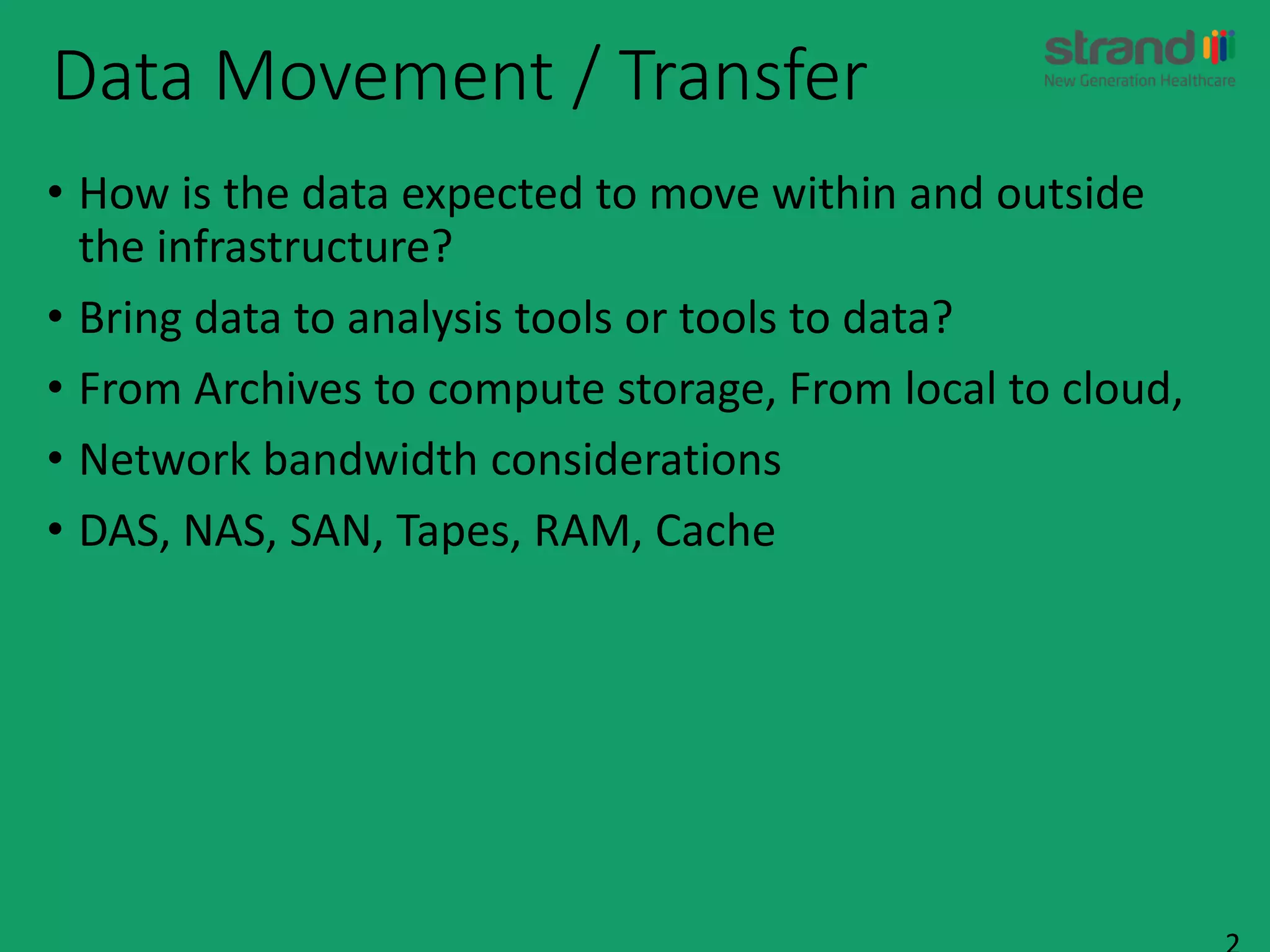 Data Movement / Transfer
• How is the data expected to move within and outside
the infrastructure?
• Bring data to analysis tools or tools to data?
• From Archives to compute storage, From local to cloud,
• Network bandwidth considerations
• DAS, NAS, SAN, Tapes, RAM, Cache
 