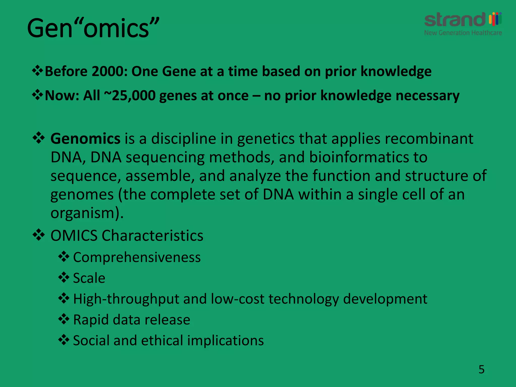 Gen“omics”
Before 2000: One Gene at a time based on prior knowledge
Now: All ~25,000 genes at once – no prior knowledge necessary
5
 Genomics is a discipline in genetics that applies recombinant
DNA, DNA sequencing methods, and bioinformatics to
sequence, assemble, and analyze the function and structure of
genomes (the complete set of DNA within a single cell of an
organism).
 OMICS Characteristics
Comprehensiveness
Scale
High-throughput and low-cost technology development
Rapid data release
Social and ethical implications
 