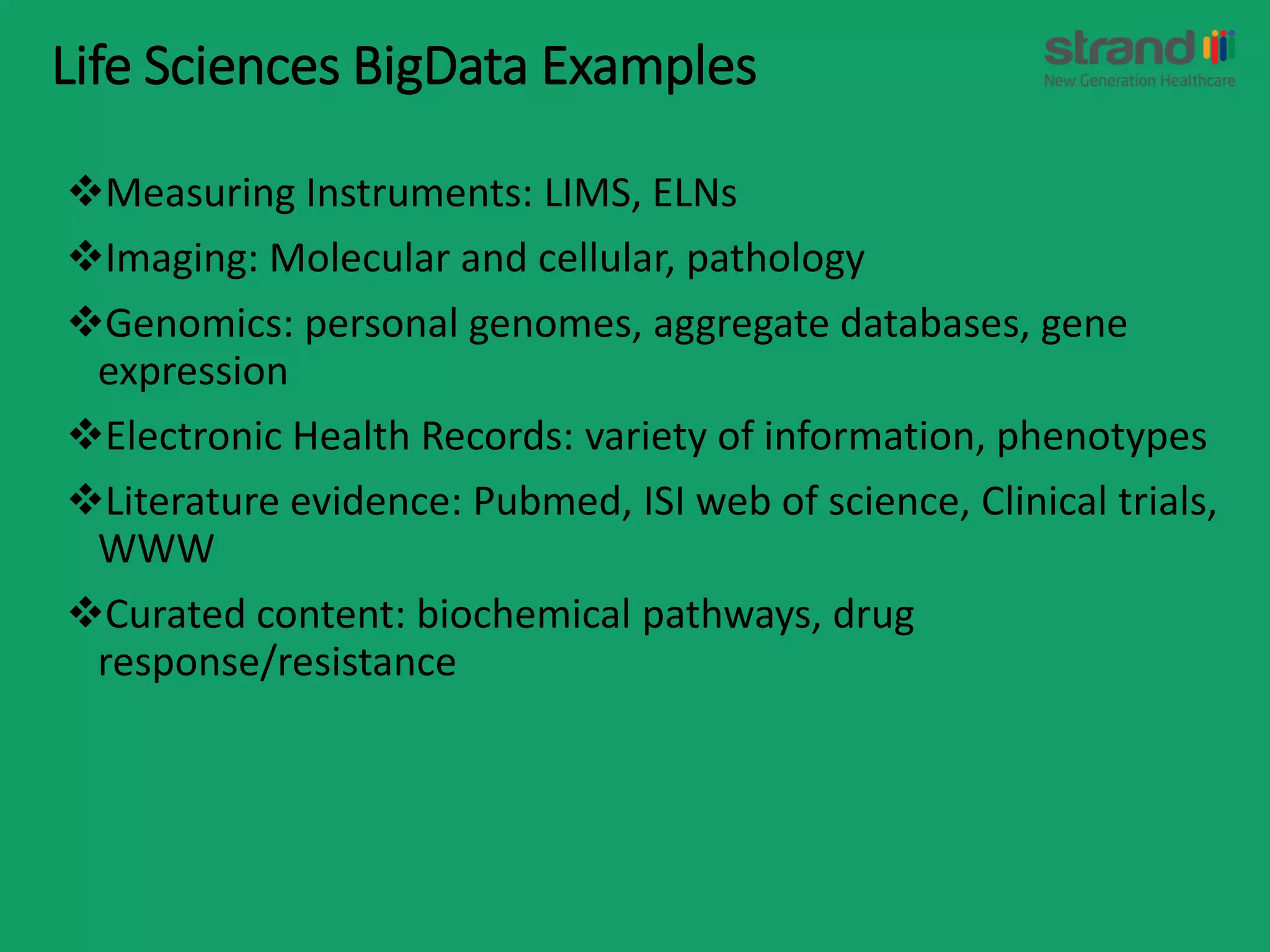 Life Sciences BigData Examples
Measuring Instruments: LIMS, ELNs
Imaging: Molecular and cellular, pathology
Genomics: personal genomes, aggregate databases, gene
expression
Electronic Health Records: variety of information, phenotypes
Literature evidence: Pubmed, ISI web of science, Clinical trials,
WWW
Curated content: biochemical pathways, drug
response/resistance
 