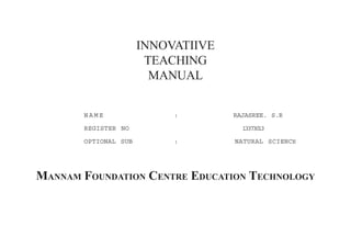 INNOVATIIVE 
TEACHING 
MANUAL 
NAME : RAJASREE. S.R 
REGISTER NO 13373013 
OPTIONAL SUB : NATURAL SCIENCE 
MANNAM FOUNDATION CENTRE EDUCATION TECHNOLOGY 
 