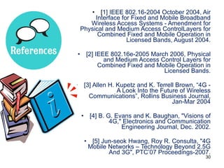 [ 1] IEEE 802.16-2004 October 2004, Air Interface for Fixed and Mobile Broadband Wireless Access Systems - Amendment for Physical and Medium Access ControlLayers for Combined Fixed and Mobile Operation in Licensed Bands, August 2004. [2] IEEE 802.16e-2005 March 2006, Physical and Medium Access Control Layers for Combined Fixed and Mobile Operation in Licensed Bands. [3] Allen H. Kupetz and K. Terrell Brown, “4G - A Look Into the Future of Wireless Communications”, Rollins Business Journal, Jan-Mar 2004 [4] B. G. Evans and K. Baughan, "Visions of 4G," Electronics and Communication Engineering Journal, Dec. 2002. [5] Jun-seok Hwang, Roy R. Consulta, "4G Mobile Networks – Technology Beyond 2.5G And 3G", PTC’07 Proceedings-2007. 
