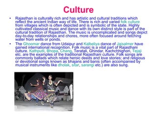Culture Rajasthan is culturally rich and has artistic and cultural traditions which reflect the ancient Indian way of life. There is rich and varied  folk culture  from villages which is often depicted and is symbolic of the state. Highly cultivated classical music and dance with its own distinct style is part of the cultural tradition of Rajasthan. The music is uncomplicated and songs depict day-to-day relationships and chores, more often focused around fetching water from wells or ponds. The  Ghoomar  dance from Udaipur and  Kalbeliya  dance of  Jaisalmer  have gained international recognition. Folk music is a vital part of Rajasthani culture.  Kathputli ,  Bhopa ,  Chang , Teratali, Ghindar, Kachchhighori,  Tejaji  etc. are the examples of the traditional Rajasthani culture. Folk songs are commonly ballads which relate heroic deeds and love stories; and religious or devotional songs known as bhajans and banis (often accompanied by musical instruments like  dholak ,  sitar ,  sarangi  etc.) are also sung. 