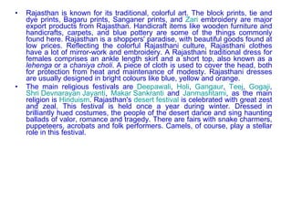 Rajasthan is known for its traditional, colorful art. The block prints, tie and dye prints, Bagaru prints, Sanganer prints, and  Zari  embroidery are major export products from Rajasthan. Handicraft items like wooden furniture and handicrafts, carpets, and blue pottery are some of the things commonly found here. Rajasthan is a shoppers' paradise, with beautiful goods found at low prices. Reflecting the colorful Rajasthani culture, Rajasthani clothes have a lot of mirror-work and embroidery. A Rajasthani traditional dress for females comprises an ankle length skirt and a short top, also known as a  lehenga  or a  chaniya choli . A piece of cloth is used to cover the head, both for protection from heat and maintenance of modesty. Rajasthani dresses are usually designed in bright colours like blue, yellow and orange. The main religious festivals are  Deepawali ,  Holi ,  Gangaur ,  Teej ,  Gogaji ,  Shri Devnarayan Jayanti ,  Makar Sankranti  and  Janmashtami , as the main religion is  Hinduism . Rajasthan's  desert festival  is celebrated with great zest and zeal. This festival is held once a year during winter. Dressed in brilliantly hued costumes, the people of the desert dance and sing haunting ballads of valor, romance and tragedy. There are fairs with snake charmers, puppeteers, acrobats and folk performers. Camels, of course, play a stellar role in this festival. 