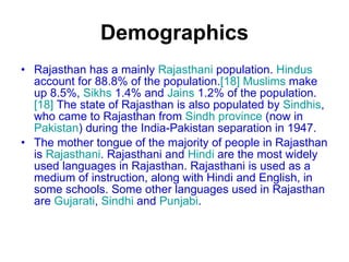 Demographics Rajasthan has a mainly  Rajasthani  population.  Hindus  account for 88.8% of the population. [18]   Muslims  make up 8.5%,  Sikhs  1.4% and  Jains  1.2% of the population. [18]  The state of Rajasthan is also populated by  Sindhis , who came to Rajasthan from  Sindh province  (now in  Pakistan ) during the India-Pakistan separation in 1947. The mother tongue of the majority of people in Rajasthan is  Rajasthani . Rajasthani and  Hindi  are the most widely used languages in Rajasthan. Rajasthani is used as a medium of instruction, along with Hindi and English, in some schools. Some other languages used in Rajasthan are  Gujarati ,  Sindhi  and  Punjabi . 