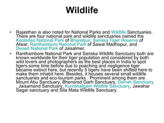 Wildlife Rajasthan is also noted for National Parks and  Wildlife  Sanctuaries. There are four national park and wildlife sanctuaries named the  Keoladeo National Park  of  Bharatpur ,  Sariska Tiger Reserve  of Alwar,  Ranthambore National Park  of Sawai Madhopur, and  Desert National Park  of Jaisalmer. Ranthambore National Park and Sariska Wildlife Sanctuary both are known worldwide for their tiger population and considered by both wild lovers and photographers as the best places in India to spot tigers.some time before due to poaching and negligence tiger became extinct here, but recently 5 tigers have been shifted here to make them inhabit here. Besides, it houses several small wildlife sanctuaries and eco-tourism parks . Prominent among them are Mount Abu Sanctuary, Bhensrod Garh Sanctuary,  Darrah Sanctuary , Jaisamand Sanctuary,  Kumbhalgarh Wildlife Sanctuary , Jawahar Sagar sanctuary and Sita Mata Wildlife Sanctuary. 