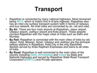 Transport Rajasthan is connected by many national highways. Most renowned being  NH 8 , which is India's first 4–8 lane highway. Rajasthan also has an inter-city surface transport system both in terms of railways and bus network. All chief cities are connected by air, rail and road. By Air:  There are four main airports at Rajasthan- Jaipur airport, Udaipur airport, Jodhpur airport and Kota airport. These airports connect Rajasthan with the major cities of India such as Delhi and Mumbai. By Rail:  Rajasthan is connected with the main cities of India by rail. Jaipur, Kota, Bikaner, Ajmer, Udaipur and Jodhpur are the principal railway stations in Rajasthan. Kota City is the only Electrified Section served by three Rajdhani Expresses and trains to all cities of India. By Road:  Rajasthan is well connected to the main cities of the country including  Delhi ,  Ahmedabad  and  Indore  by State and National Highways and served by Rajasthan State Road Transport Corporation ( RSRTC ) and Private operators. 