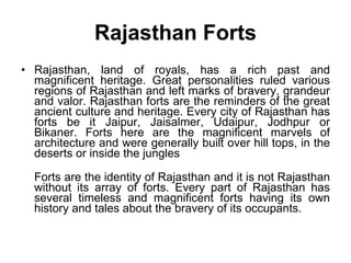 Rajasthan Forts Rajasthan, land of royals, has a rich past and magnificent heritage. Great personalities ruled various regions of Rajasthan and left marks of bravery, grandeur and valor. Rajasthan forts are the reminders of the great ancient culture and heritage. Every city of Rajasthan has forts be it Jaipur, Jaisalmer, Udaipur, Jodhpur or Bikaner. Forts here are the magnificent marvels of architecture and were generally built over hill tops, in the deserts or inside the jungles Forts are the identity of Rajasthan and it is not Rajasthan without its array of forts. Every part of Rajasthan has several timeless and magnificent forts having its own history and tales about the bravery of its occupants.  