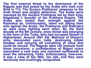 The first external threat to the dominance of the Rajputs was that posed by the Arabs who took over Sind in 713. The Gurjara Pratiharas' response to the Arab threat was largely defensive. The Arabs were repulsed by the Gurjara Pratiharas led by their king, Nagabhata I, founder of the Pratihara Empire. The Arabs also tested their strength against the Rastrakut as. Unfortunately, when not pitting their wits against the Arabs, the Pratiharas and Rastrakut as were busy fighting each other. By the third decade of the 8th century, anew threat was emerging in the form of the Turks, who had occupied Ghazni in Afghanistan. Around 1001 AD, Mahmud of Ghazni's army descended upon India, destroying infidel temples and carrying off everything of value that could be moved. The Rajputs were not immune from these incursions; a confederation of Rajput rulers assembled a vast army and marched northwards to meet the advancing Turks. Unfortunately, how-ever, it was a case of too little, too late, and they were decisively and crushingly vanquished.  