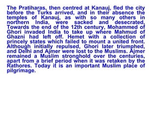 The Pratiharas, then centred at Kanauj, fled the city before the Turks arrived, and in their absence the temples of Kanauj, as with so many others in northern India, were sacked and desecrated, Towards the end of the 12th century, Mohammed of Ghori invaded India to take up where Mahmud of Ghazni had left off. Hemet with a collection of princely states which failed to mount a united front. Although initially repulsed, Ghori later triumphed, and Delhi and Ajmer were lost to the Muslims. Ajmer remained a Muslim stronghold over the centuries, apart from a brief period when it was retaken by the Rathores. Today it is an important Muslim place of pilgrimage.   