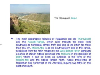 The hills around  Jaipur   The main geographic features of Rajasthan are the  Thar Desert  and the  Aravalli Range , which runs through the state from southwest to northeast, almost from one end to the other, for more than 850 km.  Mount Abu  is at the southwestern end of the range, separated from the main ranges by the  West Banas River , although a series of broken ridges continues into  Haryana  in the direction of  Delhi  where it can be seen as outcrops in the form of the  Raisina Hill  and the ridges farther north. About three-fifths of Rajasthan lies northwest of the Aravallis, leaving two-fifths on the east and south. 