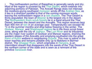 The northwestern portion of Rajasthan is generally sandy and dry. Most of the region is covered by the  Thar Desert , which extends into adjoining portions of Pakistan. The Aravalli Range does not intercept the moisture-giving southwest  monsoon  winds off the  Arabian Sea , as it lies in a direction parallel to that of the coming monsoon winds, leaving the northwestern region in a  rain shadow . The Thar Desert is thinly populated; the town of  Bikaner  is the largest city in the desert. The  Northwestern thorn scrub forests  lie in a band around the Thar Desert, between the desert and the Aravallis. This region receives less than 400 mm of  rain  in an average year. Temperatures can exceed 45 °C in the summer months and drop below freezing in the winter. The  Godwar ,  Marwar , and  Shekhawati   regions  lie in the thorn scrub forest zone, along with the city of  Jodhpur . The  Luni River  and its tributaries are the major river system of Godwar and Marwar regions, draining the western slopes of the Aravallis and emptying southwest into the great  Rann of Kutch  wetland in neighboring  Gujarat . This river is saline in the lower reaches and remains potable only up to Balotara in Barmer district. The  Ghaggar River , which originates in  Haryana , is an intermittent stream that disappears into the sands of the Thar Desert in the northern corner of the state and is seen as a remnant of the primitive  Saraswati  river. 
