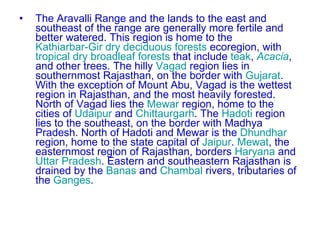 The Aravalli Range and the lands to the east and southeast of the range are generally more fertile and better watered. This region is home to the  Kathiarbar-Gir dry deciduous forests  ecoregion, with  tropical dry broadleaf forests  that include  teak ,  Acacia , and other trees. The hilly  Vagad  region lies in southernmost Rajasthan, on the border with  Gujarat . With the exception of Mount Abu, Vagad is the wettest region in Rajasthan, and the most heavily forested. North of Vagad lies the  Mewar  region, home to the cities of  Udaipur  and  Chittaurgarh . The  Hadoti  region lies to the southeast, on the border with Madhya Pradesh. North of Hadoti and Mewar is the  Dhundhar  region, home to the state capital of  Jaipur .  Mewat , the easternmost region of Rajasthan, borders  Haryana  and  Uttar Pradesh . Eastern and southeastern Rajasthan is drained by the  Banas  and  Chambal  rivers, tributaries of the  Ganges . 