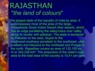 RAJASTHAN  " the land of colours "   the largest state of the republic of india by area. It encompasses most of the area of the large, inhospitable Great Indian Desert (thar desert), which has an edge paralleling the satluj-indus river valley along its border with pakistan. The state is bordered by Pakistan to the west, Gujrat to the southwest,madhaya paradesh to the southeast, uttar pradesh and Haryana to the northeast and Punjab to the north. Rajasthan covers an area of 132,150 sq. m or 342,239 km². The proportion of the state's total area to the total area of the country is 10.41 per cent.   