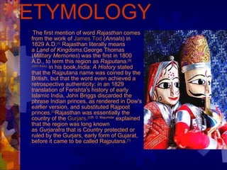 ETYMOLOGY The first mention of word  Rajasthan  comes from the work of  James Tod  ( Annals ) in 1829 A.D. [4]  Rajasthan literally means a  Land of Kingdoms .George Thomas ( Military Memories ) was the first in 1800 A.D., to term this region as  Rajputana . [4] John Keay  in his book, India: A History  stated that the Rajputana name was coined by the British, but that the word even achieved a retrospective authenticity: in an 1829 translation of Ferishta's history of early Islamic India, John Briggs discarded the phrase Indian princes, as rendered in Dow's earlier version, and substituted Rajpoot princes. [5] Rajasthan was essentially the country of the  Gurjars . [6] R. C. Majumdar  explained that the region was long known as  Gurjaratra  that is Country protected or ruled by the Gurjars, early form of Gujarat, before it came to be called Rajputana. [7] 