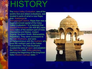 HISTORY The  Indus Valley Civilization , one of the world's first and oldest civilizations, was located in parts of what is now Rajas than.  Kalibangan in  Hanumangarh district , Rajas than was a major provincial capital of the Indus Valley Civilization. [9]  It is believed that  Western Kshatrapas  (35–405 BC) were  Saka  rulers of the western part of India (Saurashtra and Malwa: modern Gujarat, Southern Sindh, Maharashtra, Rajasthan). They were successors to the  Indo-Scythians , and were contemporaneous with the  Kushans  who ruled the northern part of the Indian subcontinent. The Indo-Scythians invaded the area of  Ujjain  and establish the  Saka era  (with  Saka calendar ), marking the beginning of the long-lived Saka  Western Satraps  state. [10]   