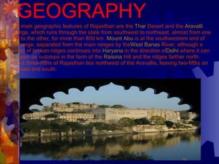 GEOGRAPHY The main geographic features of Rajasthan are the  Thar  Desert  and the  Aravalli  Range , which runs through the state from southwest to northeast, almost from one end to the other, for more than 850 km.  Mount Abu  is at the southwestern end of the range, separated from the main ranges by the West  Banas  River , although a series of broken ridges continues into  Haryana  in the direction of Delhi  where it can be seen as outcrops in the form of the  Raisina  Hill  and the ridges farther north. About three-fifths of Rajasthan lies northwest of the Aravallis, leaving two-fifths on the east and south.   