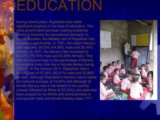 EDUCATION During recent years, Rajasthan has made significant progress in the area of education. The state government has been making sustained efforts to improve the educational standard. In recent decades, the  literacy  rate of Rajasthan has increased significantly. In 1991, the state's literacy rate was only 38.55% (54.99% male and 20.44% female). In 2001, the literacy rate increased to 60.41% (75.70% male and 43.85% female). This was the highest leap in the percentage of literacy recorded in India (the rise in female literacy being 23%). [21]  At the Census 2011, Rajasthan had a literacy rate of 67.06% (80.51% male and 52.66% female). Although Rajasthan's literacy rate is below the national average of 74.04% and although its female literacy rate is the lowest in the country (closely followed by Bihar at 53.33%), the state has been praised for its efforts and achievements in raising both male and female literacy rates.  [22] [23]   