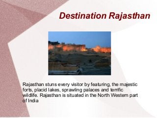 Destination Rajasthan
Rajasthan stuns every visitor by featuring, the majestic
forts, placid lakes, sprawling palaces and terrific
wildlife. Rajasthan is situated in the North Western part
of India
 