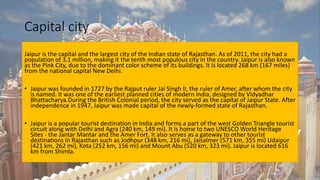 Capital city
Jaipur is the capital and the largest city of the Indian state of Rajasthan. As of 2011, the city had a
population of 3.1 million, making it the tenth most populous city in the country. Jaipur is also known
as the Pink City, due to the dominant color scheme of its buildings. It is located 268 km (167 miles)
from the national capital New Delhi.
• Jaipur was founded in 1727 by the Rajput ruler Jai Singh II, the ruler of Amer, after whom the city
is named. It was one of the earliest planned cities of modern India, designed by Vidyadhar
Bhattacharya.During the British Colonial period, the city served as the capital of Jaipur State. After
independence in 1947, Jaipur was made capital of the newly-formed state of Rajasthan.
• Jaipur is a popular tourist destination in India and forms a part of the west Golden Triangle tourist
circuit along with Delhi and Agra (240 km, 149 mi). It is home to two UNESCO World Heritage
Sites - the Jantar Mantar and the Amer Fort. It also serves as a gateway to other tourist
destinations in Rajasthan such as Jodhpur (348 km, 216 mi), Jaisalmer (571 km, 355 mi) Udaipur
(421 km, 262 mi), Kota (252 km, 156 mi) and Mount Abu (520 km, 323 mi). Jaipur is located 616
km from Shimla.
 