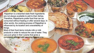 Food
Rajasthan is a deserted state fresh ingredients
are not always available to add to their dishes.
Therefore, Rajasthanis prefer food that can be
consumed without heating or after several days. In
other words, the cooking process of Rajasthan is
influenced by its location and unavailability of
things.
Most of their food items include milk or milk
products in order to reduce the use of water. They
use pure ghee in their cuisine that gives a
completely different and amazing flavoraroma.
 