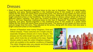Dresses
• Dhoti is the main Rajasthan traditional dress to the men in Rajasthan. They are called bandia-
angarkha and potia. Bandia-angarkha is the traditional dress in the model of a jacket which
closely fits the chest and seems loose around the waist. The sleeves to this jacket are very narrow
and are longer than the arms. They adjusted at the wrists. Along with this dress men also wear a
bright coloured turban or the headdress. The turbans seem in various colours which are fit to the
different region’s weather. They wear the turbans according to the region’s weather conditions.
Dhoti is the main Rajasthan traditional dress to the men in Rajasthan. They are called bandia-
angarkha and potia. Bandia-angarkha is the traditional dress in the model of a jacket which
closely fits the chest and seems loose around the waist. The sleeves to this jacket are very narrow
and are longer than the arms. They adjusted at the wrists. Along with this dress men also wear a
bright coloured turban or the headdress.
Women of Rajasthan wear mainly Ghaghara, Choli and
Odhani dresses. These costumes are in bright colours,
especially Ghaghara dresses are in many designs. The
dresses are the ankle length long skirt with the narrow
waist, which looks like an umbrella at the base. Rajasthani
Women prefer to wear the cotton Ghaghara dresses,
which are suitable to the weather conditions of Rajasthan.
The cotton Ghaghara also very popular and those printed
or dyed like mothras and leharlya print.
 