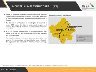 For updated information, please visit www.ibef.orgRAJASTHAN27
INDUSTRIAL INFRASTRUCTURE … (1/2)
 Bureau of Investment Promotion (BIP) and Rajasthan Industrial
Development and Investment Corporation (RIICO) are responsible
for promoting investments and developing industrial infrastructure in
the state.
 The Government of Rajasthan is promoting the development of
several SEZs across the state for sectors such as gems and
jewellery, handicrafts, IT, electronics, automotive/auto components
and textiles.
 As of July 2018, the state was home to two operational SEZs, four
notified SEZs, one SEZ with an in-principle approval and five SEZs
with formal approvals.
 The Rajasthan Industrial Infrastructure Corporation (RIICO) has been
assigned the responsibility of setting up industrial areas in the state.
The organisation also provides loans for small, medium and large
scale projects.
Industrial Corridors in Rajasthan
Source: Department of Industrial Policy & Promotion, State Budget 2016-17, IEM: Industrial Entrepreneurs Memorandum, Invest India
 