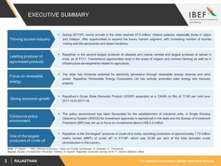For updated information, please visit www.ibef.orgRAJASTHAN3
EXECUTIVE SUMMARY
 During 2017(P), tourist arrivals in the state reached 47.5 million. Historic palaces, especially those in Jaipur
and Udaipur, offer opportunities to expand the luxury tourism segment, with increasing number of tourists
visiting wild life sanctuaries and desert locations.
Thriving tourism industry
Source: Bureau of Investment Promotion, Ministry of Tourism, Rajasthan Economic Survey 2016-17, Central Statistics Office
 Rajasthan is the second largest producer of oilseeds and coarse cereals and largest producer of spices in
India, as of FY17. Tremendous opportunities exist in the areas of organic and contract farming as well as in
infrastructure developments related to agriculture.
Leading producer of
agro-based products
 Rajasthan’s Gross State Domestic Product (GSDP) expanded at a CAGR (in Rs) of 11.60 per cent over
2011-12 to 2017-18.
Strong economic growth
 The state has immense potential for electricity generation through renewable energy sources and wind
power. Rajasthan Renewable Energy Corporation Ltd has actively promoted solar energy and biomass
projects.
Focus on renewable
energy
 The policy environment has been favourable for the establishment of industrial units. A Single Window
Clearance System (SWCS) for investment approvals is operational in the state and the Bureau of Investment
Promotion (BIP) was set up to focus on investments above US$ 2.2 million.
Conducive policy
environment
 Rajasthan is the 2nd largest* producer of crude oil in India, recording production of approximately 7.72 million
metric tonnes (MMT) of crude oil^ in FY18P, which was 22.68 per cent of the total domestic crude
oil production in the country.
One of the largest
producers of crude oil
Note: 2nd largest * – After Offshore production, ^does not include condensate, E- Estimate, P - Provisional
 