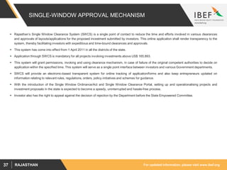 For updated information, please visit www.ibef.orgRAJASTHAN37
SINGLE-WINDOW APPROVAL MECHANISM
 Rajasthan’s Single Window Clearance System (SWCS) is a single point of contact to reduce the time and efforts involved in various clearances
and approvals of layouts/applications for the proposed investment submitted by investors. This online application shall render transparency to the
system, thereby facilitating investors with expeditious and time-bound clearances and approvals.
 This system has come into effect from 1 April 2011 in all the districts of the state.
 Application through SWCS is mandatory for all projects involving investments above US$ 165,893.
 This system will grant permissions, invoking and using clearance mechanism, in case of failure of the original competent authorities to decide on
application within the specified time. This system will serve as a single point interface between investors and various Government departments.
 SWCS will provide an electronic-based transparent system for online tracking of application/forms and also keep entrepreneurs updated on
information relating to relevant rules, regulations, orders, policy initiatives and schemes for guidance.
 With the introduction of the Single Window Ordinance/Act and Single Window Clearance Portal, setting up and operationalising projects and
investment proposals in the state is expected to become a speedy, uninterrupted and hassle-free process.
 Investor also has the right to appeal against the decision of rejection by the Department before the State Empowered Committee.
 