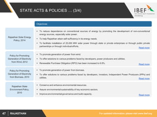 For updated information, please visit www.ibef.orgRAJASTHAN47
STATE ACTS & POLICIES … (3/4)
Objectives
Policy for Promoting
Generation of Electricity
from Wind, 2012
 To promote generation of power from wind.
 To offer solutions to various problems faced by developers, power producers and utilities.
 Renewable Purchase Obligation (RPO) has been increased to 6.8%. Read more
 To reduce dependence on conventional sources of energy by promoting the development of non-conventional
energy sources, especially solar power.
 To help Rajasthan attain self-sufficiency in its energy needs.
 To facilitate installation of 25,000 MW solar power through state or private enterprises or through public private
partnerships or through individual efforts.
Rajasthan Solar Energy
Policy, 2014
Read more
 To promote generation of power from biomass.
 To offer solutions to various problems faced by developers, investors, Independent Power Producers (IPPs) and
utilities.
Policy for Promoting
Generation of Electricity
from Biomass, 2010
Read more
 Conserve and enhance environmental resources.
 Assure environmental sustainability of key economic sectors.
 Improve environmental governance and build capacity.
Rajasthan State
Environment Policy,
2010
Read more
 