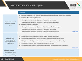 For updated information, please visit www.ibef.orgRAJASTHAN48
STATE ACTS & POLICIES … (4/4)
Rajasthan Investment
Promotion Scheme,
2014
 To promote investment in the state and generate employment opportunities through such investment
 Benefits to Manufacturing Enterprises
• Exemption from payment of 50 per cent of land tax for seven years
• Exemption from payment of 50 per cent of electricity duty for seven years
 Benefits to Services Enterprises
• Exemption from payment of 50 per cent of Entertainment Tax for seven years
• Exemption from payment of 50 per cent of land tax for seven years
• Exemption from payment of 50 per cent of electricity duty for seven years Read more
Rajasthan Agro-
Processing and Agri-
Marketing Promotion
Policy - 2015
 To create supply chain infrastructure needed for agro industrial development.
 To encourage value addition in agricultural produce and to reduce post-harvest losses.
 To bring in new technologies and practices to modernise agro-processing and marketing.
 To increase the export of value added agri-products from the State
 To accelerate a close interface among research, extension, industries and farmer in agri-sector.
Read more
Objectives
Upcoming Policies:
 Gravel Mining Policy
 New Industrial Policy
 