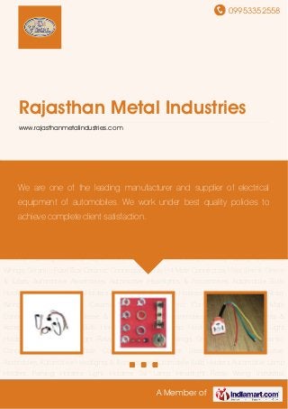 09953352558
A Member of
Rajasthan Metal Industries
www.rajasthanmetalindustries.com
Automotive Assemblies Automotive Headlights & Accessories Automobile Bulb
Holders Automotive Lamp Holders Parking Holders Light Holders Tail Lamp Headlight Relay
Wiring Industrial Wirings Ceramic Fuse Box Ceramic Connectors Relay H4 Male
Connectors Heat Shrink Sleeve & Tubes Automotive Assemblies Automotive Headlights &
Accessories Automobile Bulb Holders Automotive Lamp Holders Parking Holders Light
Holders Tail Lamp Headlight Relay Wiring Industrial Wirings Ceramic Fuse Box Ceramic
Connectors Relay H4 Male Connectors Heat Shrink Sleeve & Tubes Automotive
Assemblies Automotive Headlights & Accessories Automobile Bulb Holders Automotive Lamp
Holders Parking Holders Light Holders Tail Lamp Headlight Relay Wiring Industrial
Wirings Ceramic Fuse Box Ceramic Connectors Relay H4 Male Connectors Heat Shrink Sleeve
& Tubes Automotive Assemblies Automotive Headlights & Accessories Automobile Bulb
Holders Automotive Lamp Holders Parking Holders Light Holders Tail Lamp Headlight Relay
Wiring Industrial Wirings Ceramic Fuse Box Ceramic Connectors Relay H4 Male
Connectors Heat Shrink Sleeve & Tubes Automotive Assemblies Automotive Headlights &
Accessories Automobile Bulb Holders Automotive Lamp Holders Parking Holders Light
Holders Tail Lamp Headlight Relay Wiring Industrial Wirings Ceramic Fuse Box Ceramic
Connectors Relay H4 Male Connectors Heat Shrink Sleeve & Tubes Automotive
Assemblies Automotive Headlights & Accessories Automobile Bulb Holders Automotive Lamp
Holders Parking Holders Light Holders Tail Lamp Headlight Relay Wiring Industrial
We are one of the leading manufacturer and supplier of electrical
equipment of automobiles. We work under best quality policies to
achieve complete client satisfaction.
 