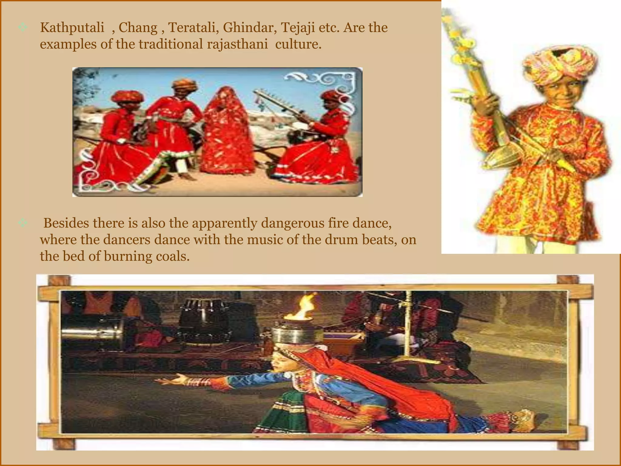  Kathputali , Chang , Teratali, Ghindar, Tejaji etc. Are the
examples of the traditional rajasthani culture.
 Besides there is also the apparently dangerous fire dance,
where the dancers dance with the music of the drum beats, on
the bed of burning coals.
 
