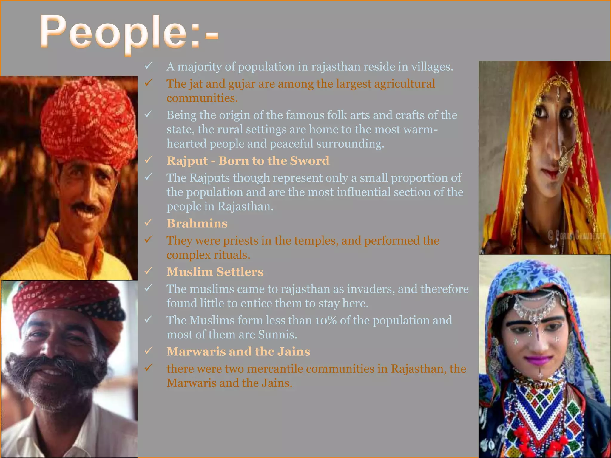  A majority of population in rajasthan reside in villages.
 The jat and gujar are among the largest agricultural
communities.
 Being the origin of the famous folk arts and crafts of the
state, the rural settings are home to the most warm-
hearted people and peaceful surrounding.
 Rajput - Born to the Sword
 The Rajputs though represent only a small proportion of
the population and are the most influential section of the
people in Rajasthan.
 Brahmins
 They were priests in the temples, and performed the
complex rituals.
 Muslim Settlers
 The muslims came to rajasthan as invaders, and therefore
found little to entice them to stay here.
 The Muslims form less than 10% of the population and
most of them are Sunnis.
 Marwaris and the Jains
 there were two mercantile communities in Rajasthan, the
Marwaris and the Jains.
 