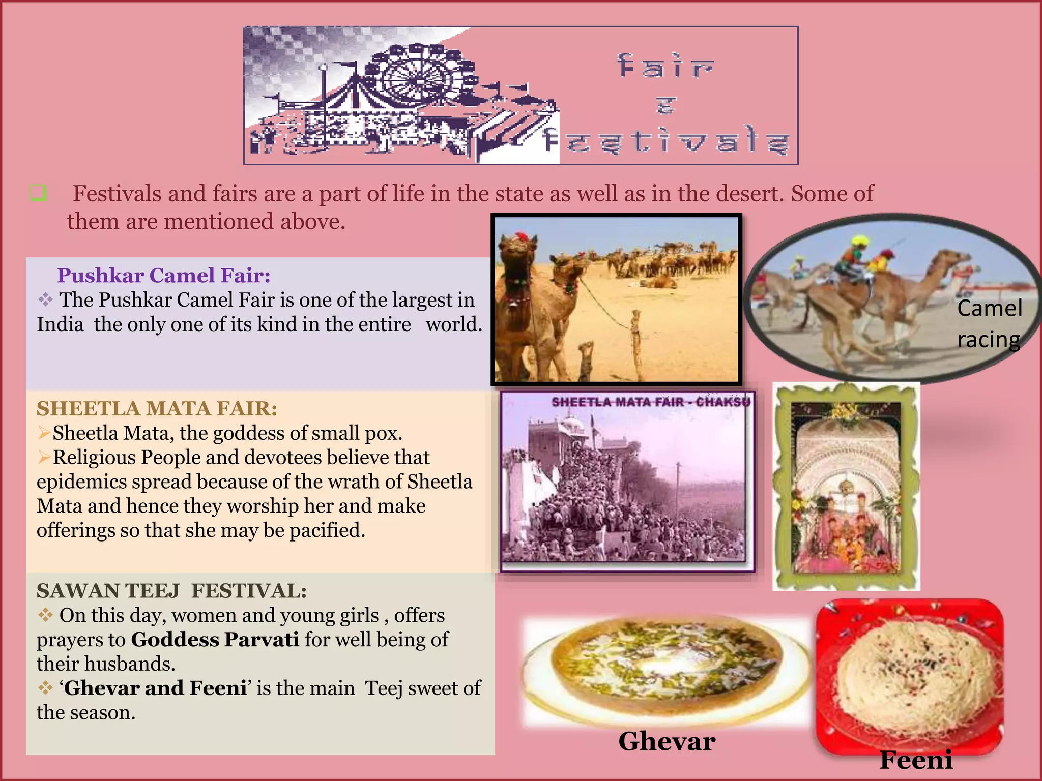 Pushkar Camel Fair:
 The Pushkar Camel Fair is one of the largest in
India the only one of its kind in the entire world.
SHEETLA MATA FAIR:
Sheetla Mata, the goddess of small pox.
Religious People and devotees believe that
epidemics spread because of the wrath of Sheetla
Mata and hence they worship her and make
offerings so that she may be pacified.
SAWAN TEEJ FESTIVAL:
 On this day, women and young girls , offers
prayers to Goddess Parvati for well being of
their husbands.
 ‘Ghevar and Feeni’ is the main Teej sweet of
the season.
 Festivals and fairs are a part of life in the state as well as in the desert. Some of
them are mentioned above.
Ghevar
Feeni
Camel
racing
 