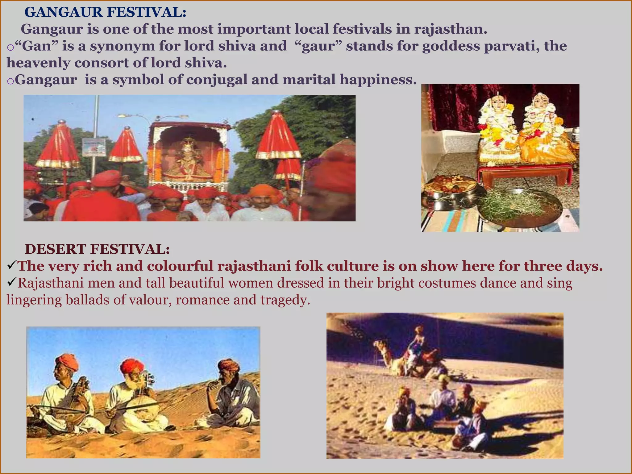 GANGAUR FESTIVAL:
Gangaur is one of the most important local festivals in rajasthan.
o“Gan” is a synonym for lord shiva and “gaur” stands for goddess parvati, the
heavenly consort of lord shiva.
oGangaur is a symbol of conjugal and marital happiness.
DESERT FESTIVAL:
The very rich and colourful rajasthani folk culture is on show here for three days.
Rajasthani men and tall beautiful women dressed in their bright costumes dance and sing
lingering ballads of valour, romance and tragedy.
 