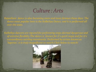 Rajasthani  dance is also becoming more and more famous these days. The dance most popular here is the Kalbeliya Dance, and it is performed all over the state. Kalbeliya dancers are reputed for performing steps deemed dangerous and of extreme flexibilty.The dance is  known for it’s quick steps and for it’s extraordinary swirling movements. Performed by artists known as ‘Saperas’, it is truly magnificent to watch.Click below to watch! 