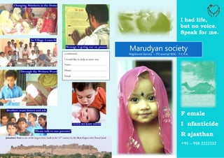 Changing Mindsets in the Home



                                                                                                                                                       I had life,
                                                                                                                                                       but no voice.
                                                                                                                                                       Speak for me.
                           In Village Councils

                                                                Message is going out on poster

                                                               (confidential)
                                                                                                               Marudyan society
                                                                                                               Registered Society – ITO exempt 80G - F.C.R.A.
                                                               I would like to help in some way
                                                               Name:……………………………....

               Through the Written Word                        Phone:………………………………
                                                               Email: ………………………………




Brothers want Sisters and ask,
                                                                                                                                                       F emale
                                                                        I LOVE MY BABY SISTER                                                          I nfanticide
                              ‘Please talk to our parents!’

Jaisalmer Fort is one of the largest forts, built in the 12th century by the Bhati Rajput ruler Rawal Jaisal
                                                                                                                                                       R ajasthan
                                                                                                                                                       +91 – 958 2222332
 