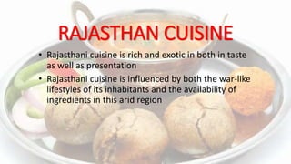 RAJASTHAN CUISINE
• Rajasthani cuisine is rich and exotic in both in taste
as well as presentation
• Rajasthani cuisine is influenced by both the war-like
lifestyles of its inhabitants and the availability of
ingredients in this arid region
 