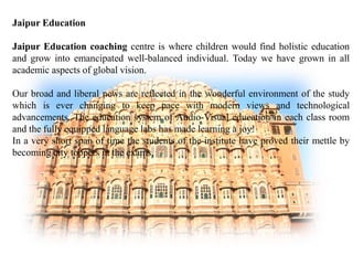 Jaipur Education 
Jaipur Education coaching centre is where children would find holistic education 
and grow into emancipated well-balanced individual. Today we have grown in all 
academic aspects of global vision. 
Our broad and liberal news are reflected in the wonderful environment of the study 
which is ever changing to keep pace with modern views and technological 
advancements. The education system of Audio-Visual education in each class room 
and the fully equipped language labs has made learning a joy! 
In a very short span of time the students of the institute have proved their mettle by 
becoming city toppers in the exams. 
 