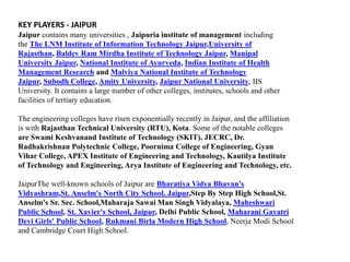 KEY PLAYERS - JAIPUR 
Jaipur contains many universities , Jaipuria institute of management including 
the The LNM Institute of Information Technology Jaipur,University of 
Rajasthan, Baldev Ram Mirdha Institute of Technology Jaipur, Manipal 
University Jaipur, National Institute of Ayurveda, Indian Institute of Health 
Management Research and Malviya National Institute of Technology 
Jaipur, Subodh College, Amity University, Jaipur National University, IIS 
University. It contains a large number of other colleges, institutes, schools and other 
facilities of tertiary education. 
The engineering colleges have risen exponentially recently in Jaipur, and the affiliation 
is with Rajasthan Technical University (RTU), Kota. Some of the notable colleges 
are Swami Keshvanand Institute of Technology (SKIT), JECRC, Dr. 
Radhakrishnan Polytechnic College, Poornima College of Engineering, Gyan 
Vihar College, APEX Institute of Engineering and Technology, Kautilya Institute 
of Technology and Engineering, Arya Institute of Engineering and Technology, etc. 
JaipurThe well-known schools of Jaipur are Bharatiya Vidya Bhavan's 
Vidyashram,St. Anselm's North City School, Jaipur,Step By Step High School,St. 
Anselm's Sr. Sec. School,Maharaja Sawai Man Singh Vidyalaya, Maheshwari 
Public School, St. Xavier's School, Jaipur, Delhi Public School, Maharani Gayatri 
Devi Girls' Public School, Rukmani Birla Modern High School, Neerja Modi School 
and Cambridge Court High School. 
 