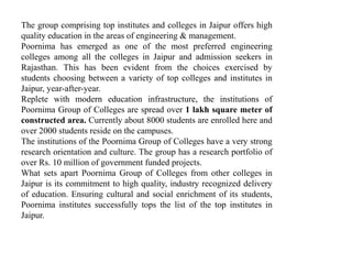 The group comprising top institutes and colleges in Jaipur offers high 
quality education in the areas of engineering & management. 
Poornima has emerged as one of the most preferred engineering 
colleges among all the colleges in Jaipur and admission seekers in 
Rajasthan. This has been evident from the choices exercised by 
students choosing between a variety of top colleges and institutes in 
Jaipur, year-after-year. 
Replete with modern education infrastructure, the institutions of 
Poornima Group of Colleges are spread over 1 lakh square meter of 
constructed area. Currently about 8000 students are enrolled here and 
over 2000 students reside on the campuses. 
The institutions of the Poornima Group of Colleges have a very strong 
research orientation and culture. The group has a research portfolio of 
over Rs. 10 million of government funded projects. 
What sets apart Poornima Group of Colleges from other colleges in 
Jaipur is its commitment to high quality, industry recognized delivery 
of education. Ensuring cultural and social enrichment of its students, 
Poornima institutes successfully tops the list of the top institutes in 
Jaipur. 
 
