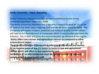 Amity University – Jaipur, Rajasthan 
Amity University, Rajasthan (AUR) has been established by the Amity 
University Rajasthan, Jaipur Act, 2008. 
The Amity University Rajasthan has a beautiful campus located on 152 acres 
of land on the Delhi-Jaipur Highway just outside of Jaipur towards Delhi. The 
University will impart modern, practical and research-based courses which 
will lead to the development of manpower which is employable and ready for 
industry. This in turn will drive the socio-economic up liftment of the region. 
Amity offers Law courses and agricultural courses as compared to other 
universities in Jaipur. 
There are few colleges in jaipur which offers agricultural and law courses. 
As an investor point of few It’s better to invest in law and agricultural 
college which will effect in less opportunity cost. 
As the cost of an alternative that must be forgone in order to pursue a 
certain action is opportunity cost. 
 