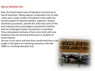 Kota as Education City 
Kota, the South-Eastern part of Rajasthan has become an 
hub of education. Widely popular as Education City of India 
. Every year a large number of students in Kota aspire for 
lucrative options to become doctors, engineers, lawyers, 
chartered accountants, and the like. Kota have some of the 
most experienced and prestigious educational institutes 
that has challenged modern conventions in education. 
These educational institutes of Kota come forth with new 
disciplines that are churning enthusiasm in students of 
varied interest. 
No one is sure when and how Kota transformed from a city 
caught in the gloom of a declining economy in the late 
1980s to a bustling education hub. 
 
