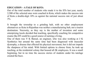 EDUCATION – ATALE OF KOTA 
Out of the total number of students who made it to the IITs last year, nearly 
2,500 of the selected ones were coached in Kota, which makes the success rate 
of Kota a double-digit 10% as against the national success rate of just about 
3% 
It brought the township to a grinding halt, with no other employment 
alternatives as Kota in Rajasthan was neither a manufacturing hub, nor a tourist 
destination. Necessity, as they say is the mother of invention and some 
enterprising locals decided that teaching, specifically coaching for competitive 
exams like IIT could be a good source of earning a living. 
One of them was V K Bansal, an engineer, who was also working at J K 
Synthetics but around the same time had been diagnosed with muscular 
dystrophy, a disease that effected his physical movement, but it did not impede 
the sharpness of his mind. With limited options to choose from, he took up 
teaching, at the residential colony that housed all JK employees. It was a small 
beginning, but in no time the success stories of students under his tutelage 
created the buzz. 
 
